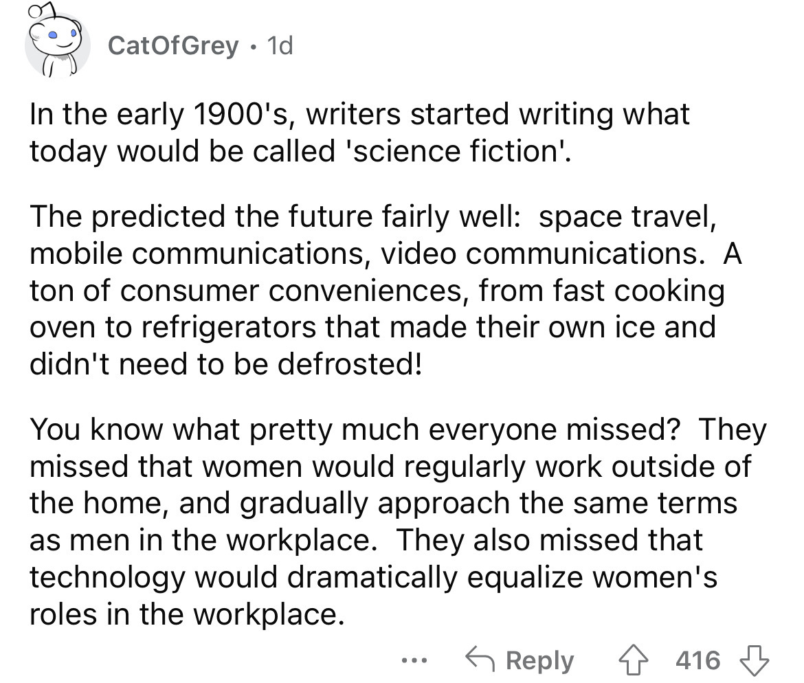 angle - CatOf Grey 1d In the early 1900's, writers started writing what today would be called 'science fiction'. The predicted the future fairly well space travel, mobile communications, video communications. A ton of consumer conveniences, from fast cook