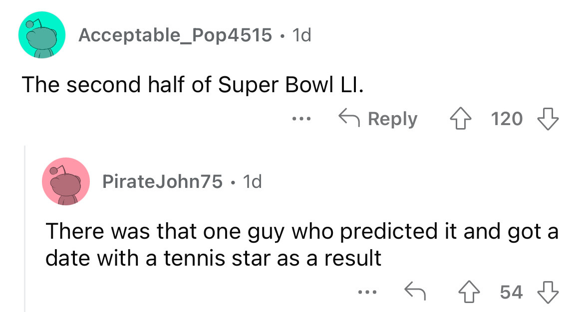 angle - Acceptable_Pop4515. 1d. The second half of Super Bowl Li. PirateJohn75 1d ... 4120 There was that one guy who predicted it and got a date with a tennis star as a result 454 ...