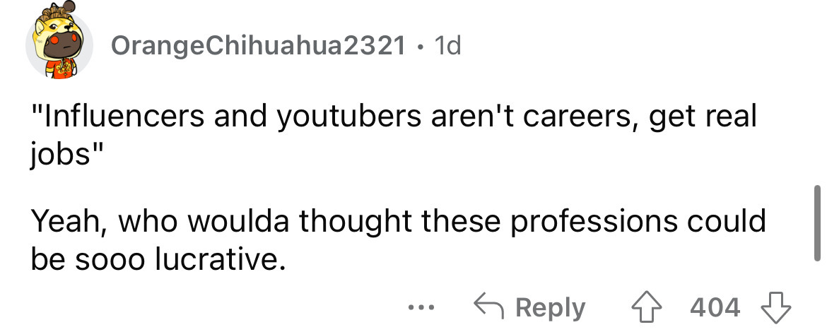 angle - Orange Chihuahua2321 1d "Influencers and youtubers aren't careers, get real jobs" Yeah, who woulda thought these professions could be sooo lucrative. 404