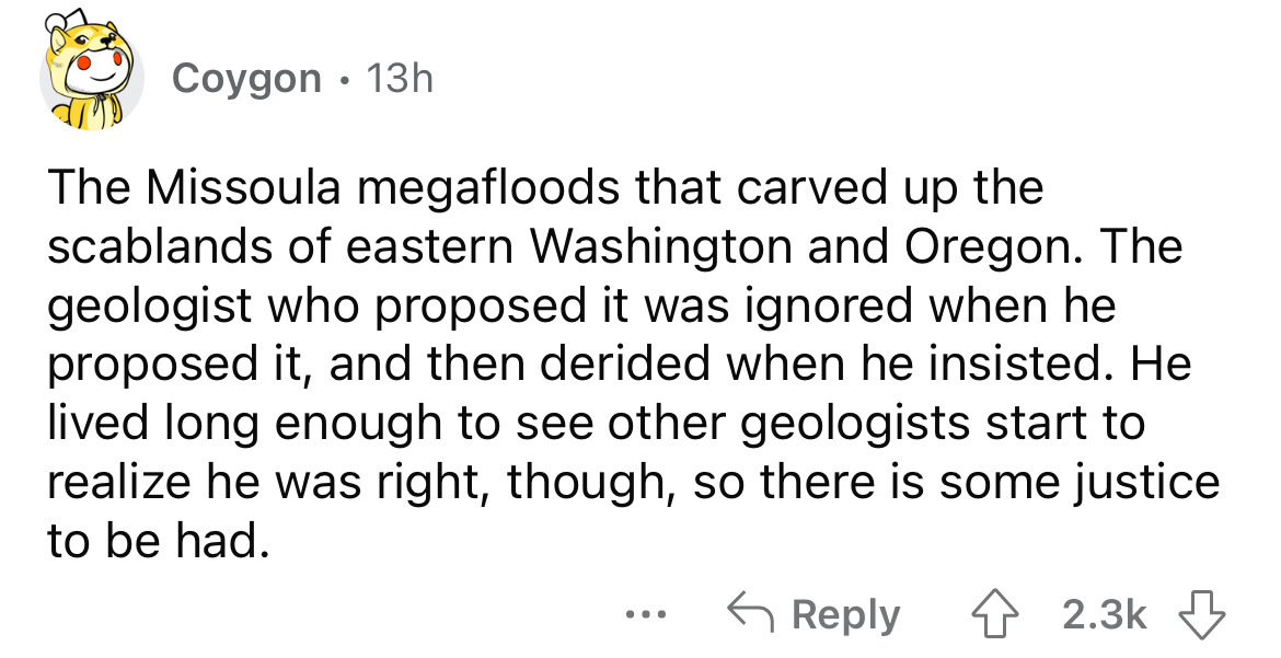 angle - Coygon 13h The Missoula megafloods that carved up the scablands of eastern Washington and Oregon. The geologist who proposed it was ignored when he proposed it, and then derided when he insisted. He lived long enough to see other geologists start 