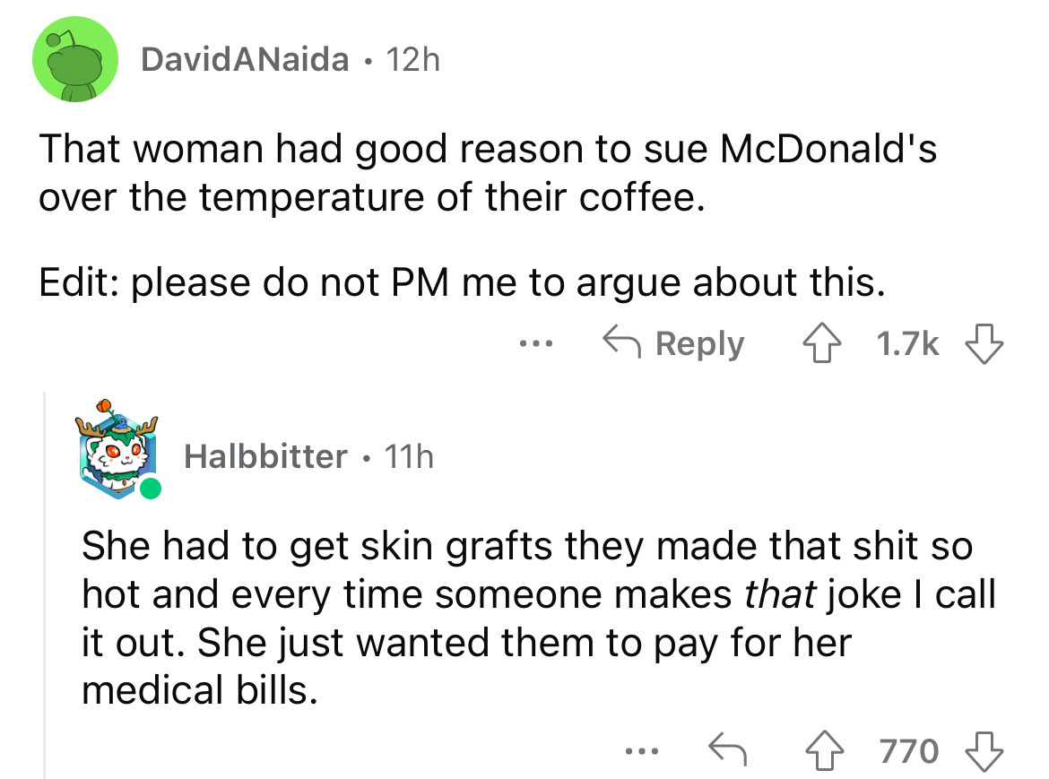 angle - David ANaida. 12h That woman had good reason to sue McDonald's over the temperature of their coffee. Edit please do not Pm me to argue about this. Halbbitter 11h ... She had to get skin grafts they made that shit so hot and every time someone make
