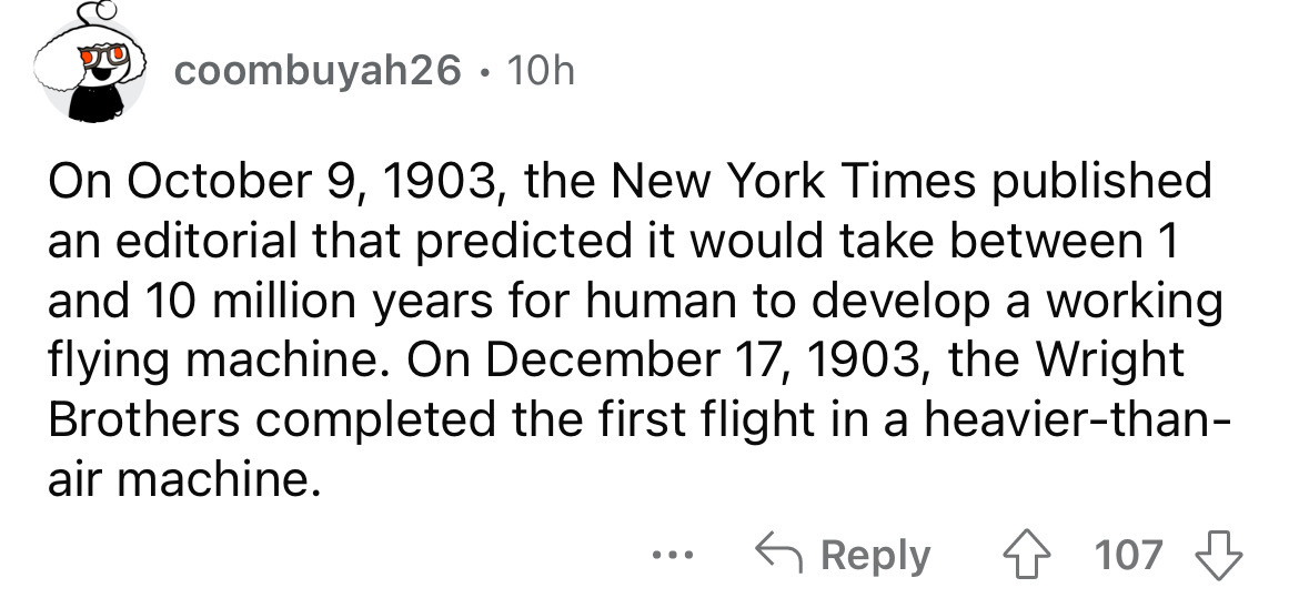 angle - coombuyah26 10h On , the New York Times published an editorial that predicted it would take between 1 and 10 million years for human to develop a working flying machine. On , the Wright Brothers completed the first flight in a heavierthan air mach