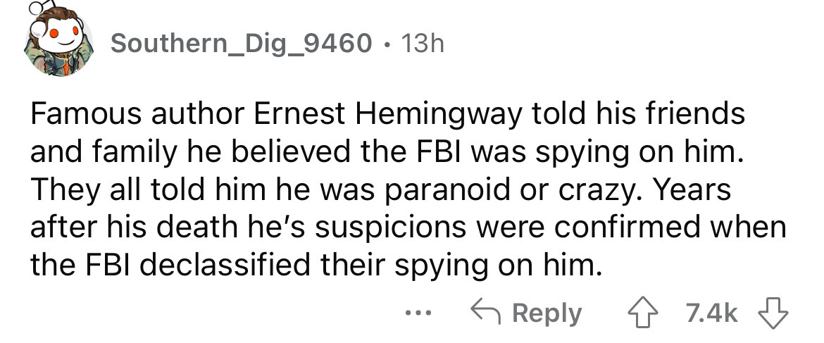 angle - Southern_Dig_9460 13h Famous author Ernest Hemingway told his friends and family he believed the Fbi was spying on him. They all told him he was paranoid or crazy. Years after his death he's suspicions were confirmed when the Fbi declassified thei