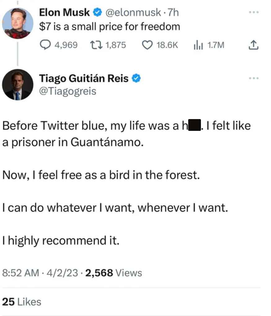 document - Elon Musk .7h $7 is a small price for freedom 4,969 1,875 Tiago Guitin Reis Before Twitter blue, my life was a h. I felt a prisoner in Guantnamo. Now, I feel free as a bird in the forest. I can do whatever I want, whenever I want. I highly reco