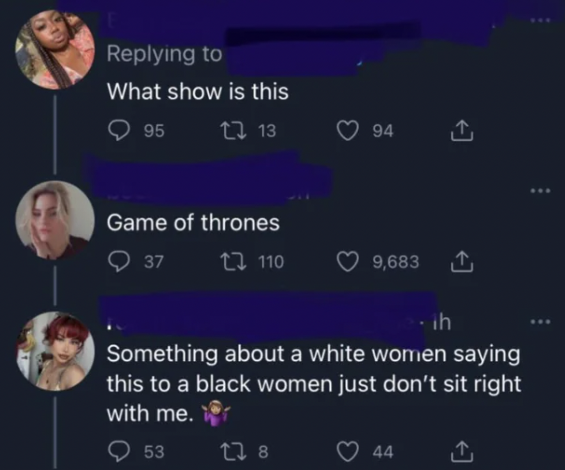 atmosphere - What show is this 95 13 Game of thrones 37 110 53 94 ih Something about a white women saying this to a black women just don't sit right with me. 178 9,683 44