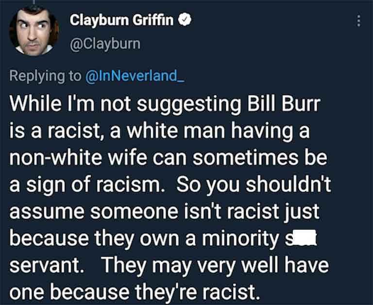 human behavior - Clayburn Griffin While I'm not suggesting Bill Burr is a racist, a white man having a nonwhite wife can sometimes be a sign of racism. So you shouldn't assume someone isn't racist just because they own a minority s servant. They may very 