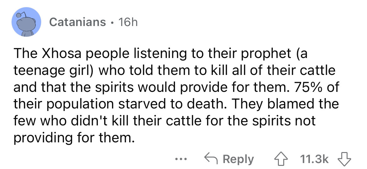 angle - Catanians 16h The Xhosa people listening to their prophet a teenage girl who told them to kill all of their cattle and that the spirits would provide for them. 75% of their population starved to death. They blamed the few who didn't kill their cat