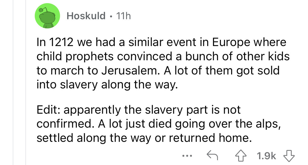angle - Hoskuld 11h In 1212 we had a similar event in Europe where child prophets convinced a bunch of other kids to march to Jerusalem. A lot of them got sold into slavery along the way. Edit apparently the slavery part is not confirmed. A lot just died 