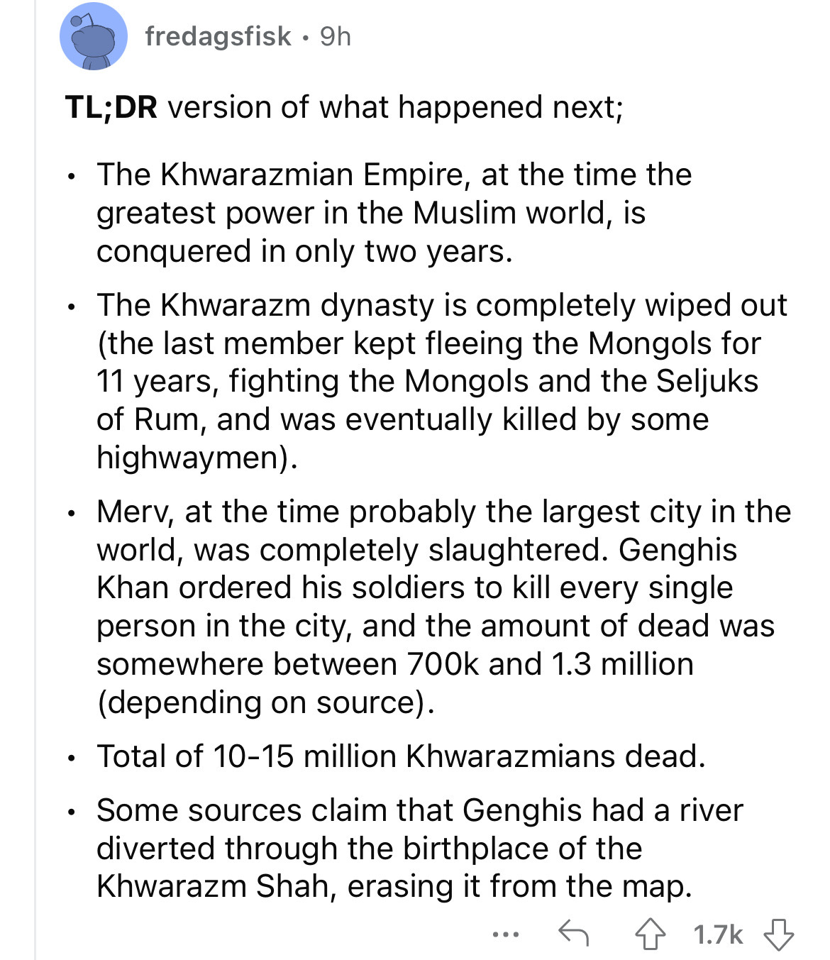 angle - fredagsfisk 9h Tl;Dr version of what happened next; The Khwarazmian Empire, at the time the greatest power in the Muslim world, is conquered in only two years. The Khwarazm dynasty is completely wiped out the last member kept fleeing the Mongols f