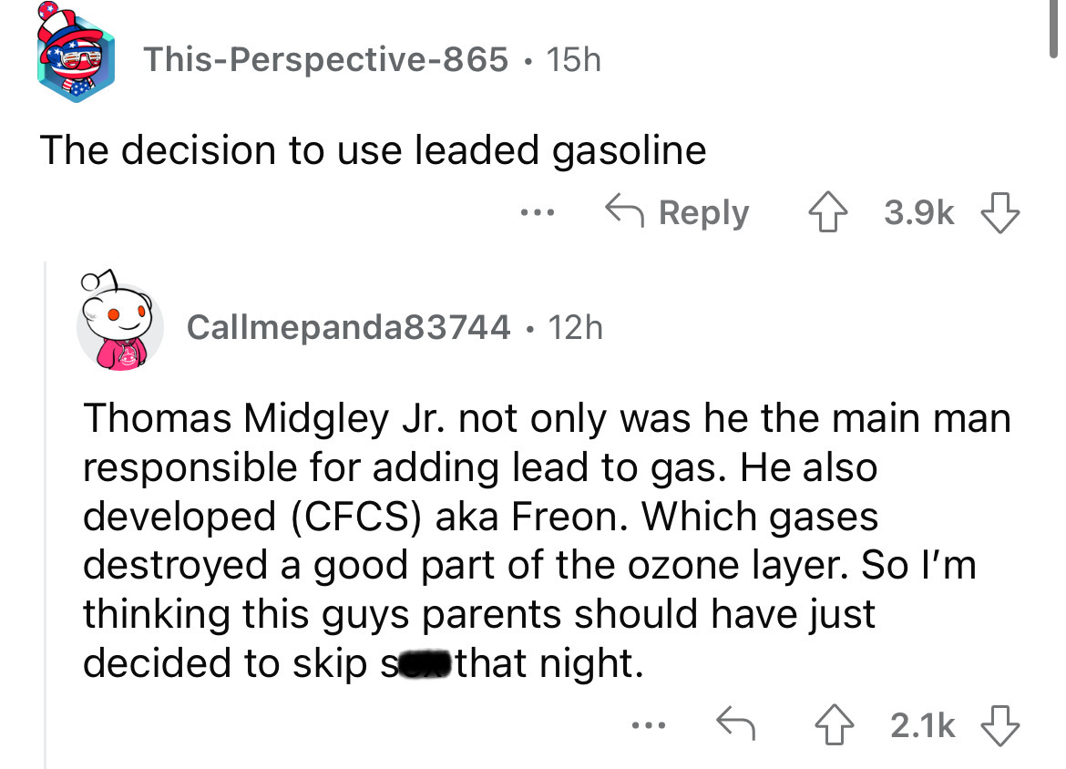 angle - ThisPerspective865 15h The decision to use leaded gasoline ... Callmepanda83744 12h Thomas Midgley Jr. not only was he the main man responsible for adding lead to gas. He also developed Cfcs aka Freon. Which gases destroyed a good part of the ozon