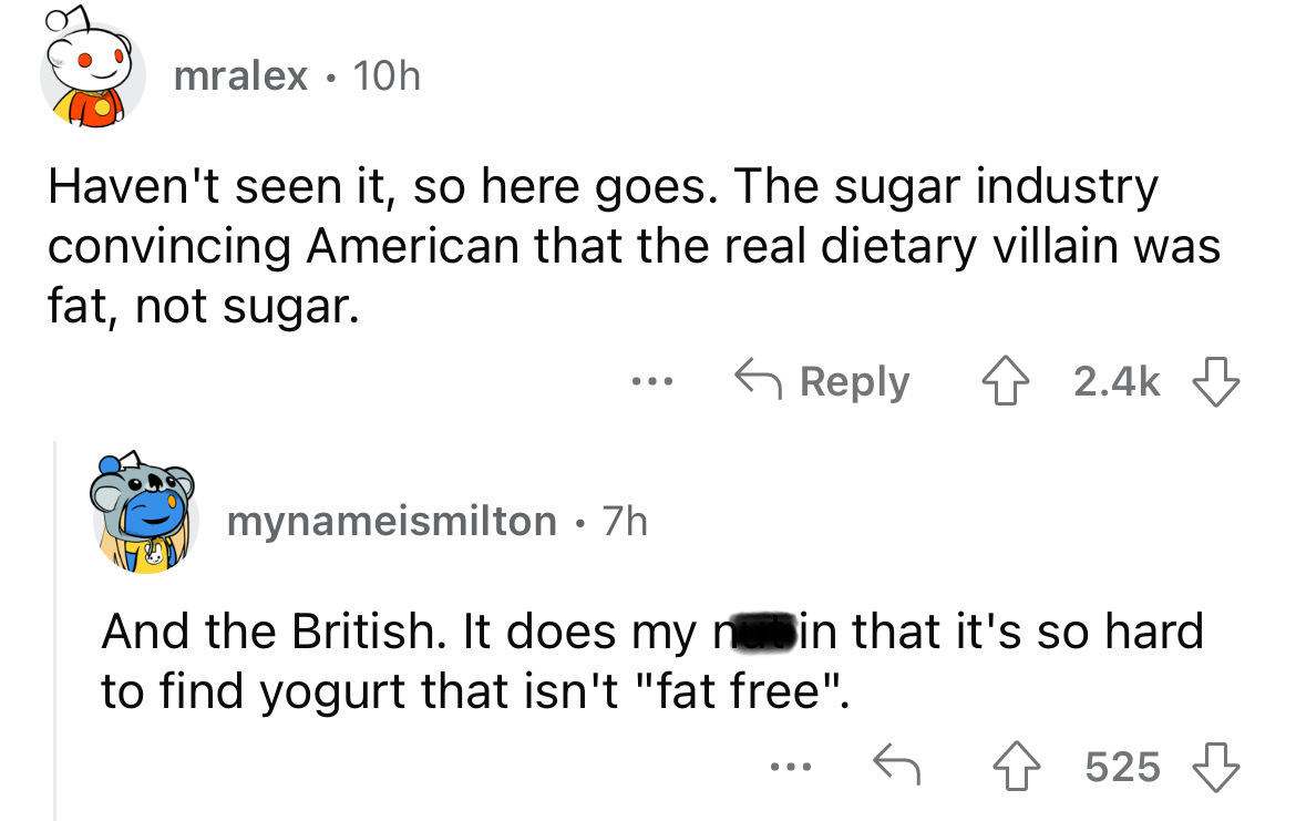 angle - mralex 10h Haven't seen it, so here goes. The sugar industry convincing American that the real dietary villain was fat, not sugar. ... mynameismilton. 7h And the British. It does my nubin that it's so hard to find yogurt that isn't "fat free". 525
