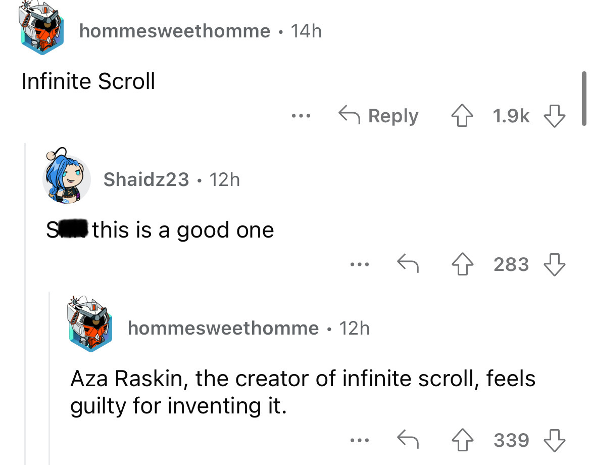 angle - hommesweethomme 14h Infinite Scroll Shaidz23 12h S this is a good one ... ... hommesweethomme 12h ... 4283 Aza Raskin, the creator of infinite scroll, feels guilty for inventing it. 339