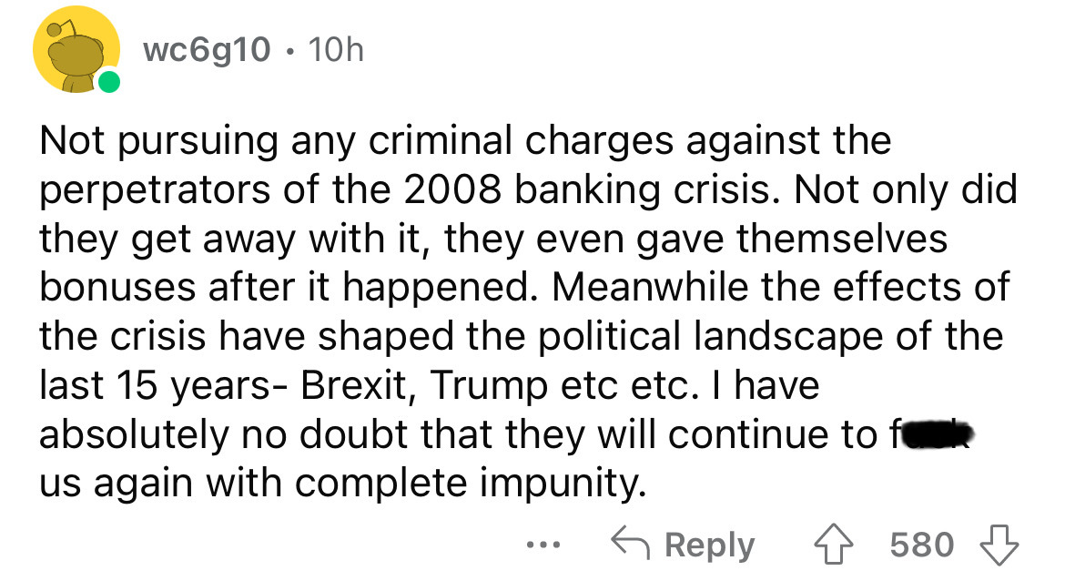 angle - wc6g10 10h Not pursuing any criminal charges against the perpetrators of the 2008 banking crisis. Not only did they get away with it, they even gave themselves bonuses after it happened. Meanwhile the effects of the crisis have shaped the politica