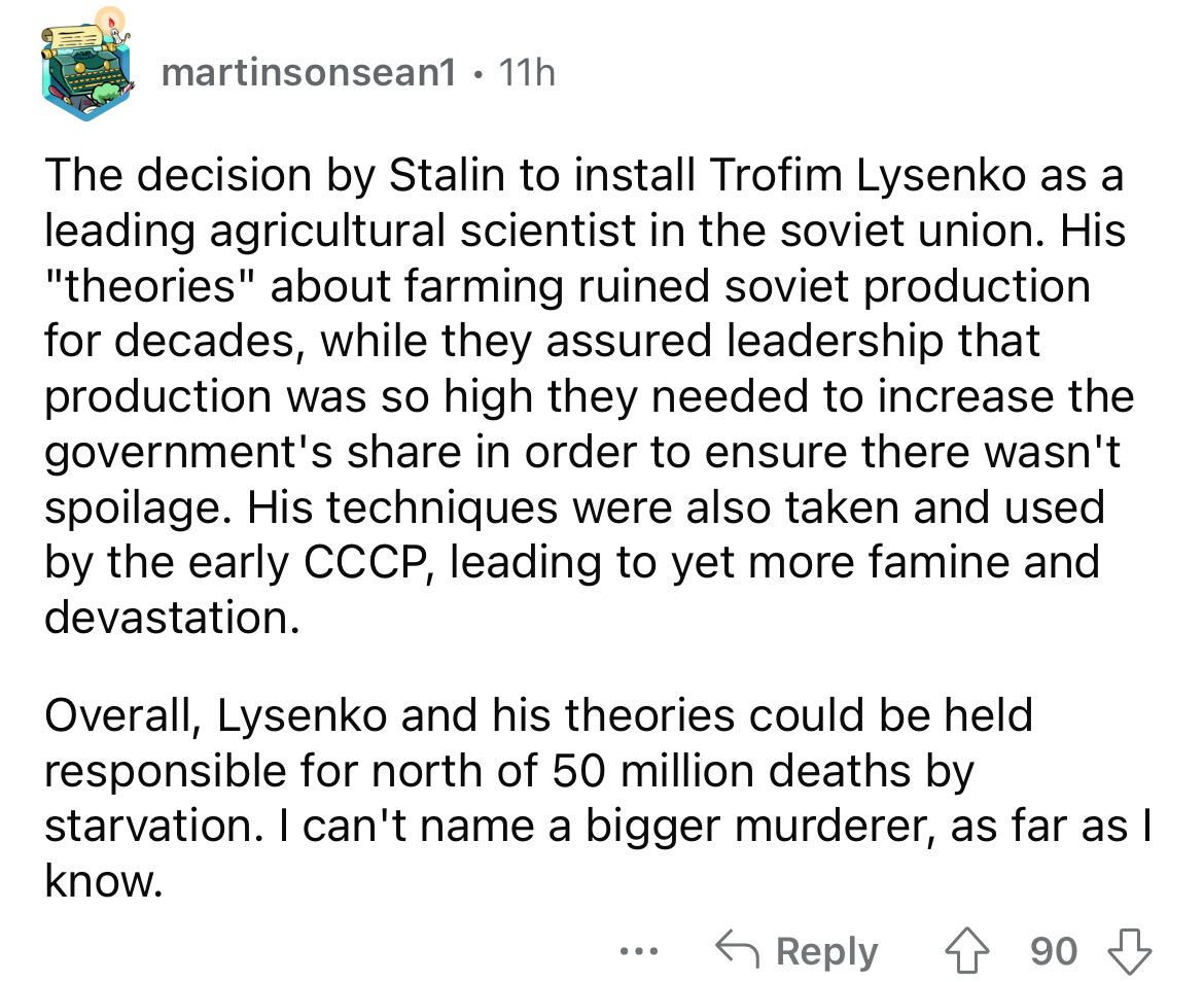 angle - martinsonsean1 11h The decision by Stalin to install Trofim Lysenko as a leading agricultural scientist in the soviet union. His "theories" about farming ruined soviet production for decades, while they assured leadership that production was so hi