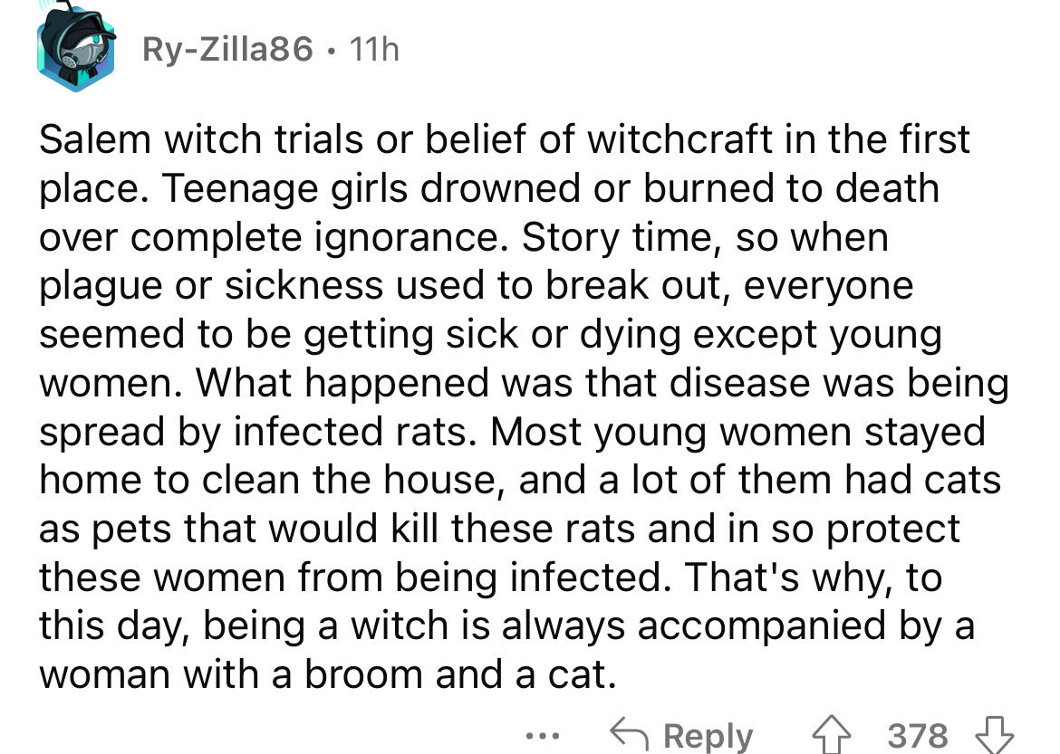 angle - RyZilla86 11h Salem witch trials or belief of witchcraft in the first place. Teenage girls drowned or burned to death over complete ignorance. Story time, so when plague or sickness used to break out, everyone seemed to be getting sick or dying ex