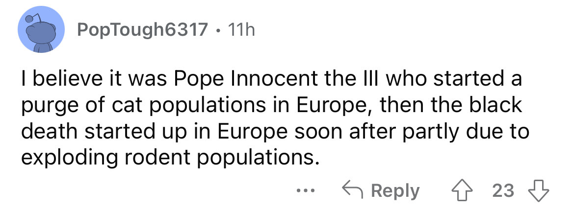 number - PopTough6317 11h I believe it was Pope Innocent the Iii who started a purge of cat populations in Europe, then the black death started up in Europe soon after partly due to exploding rodent populations. 423