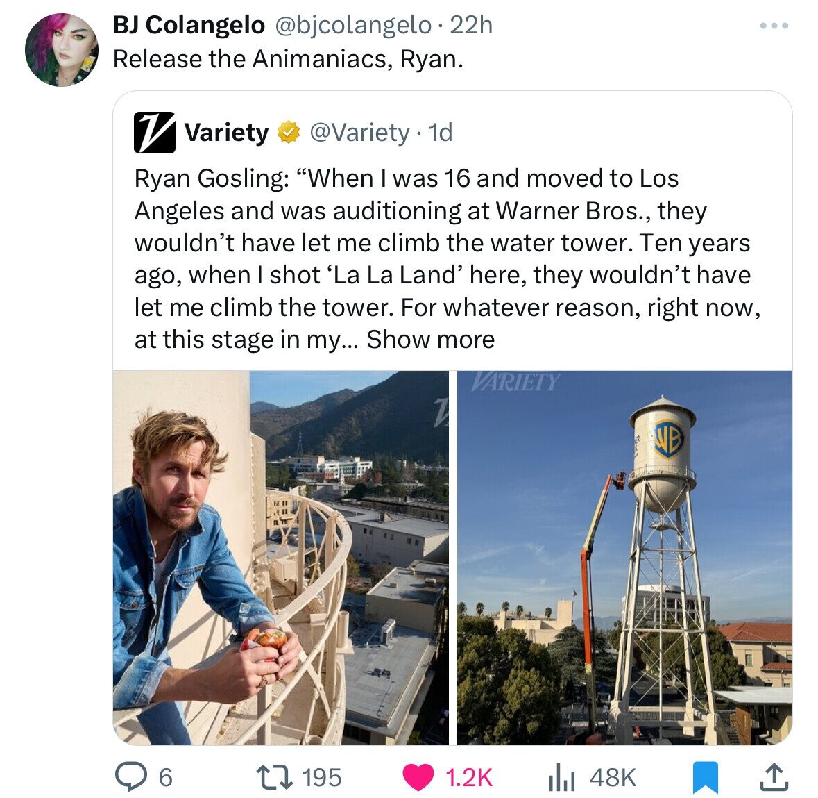 presentation - Bj Colangelo 22h Release the Animaniacs, Ryan. Variety . 1d Ryan Gosling "When I was 16 and moved to Los Angeles and was auditioning at Warner Bros., they wouldn't have let me climb the water tower. Ten years ago, when I shot 'La La Land' h