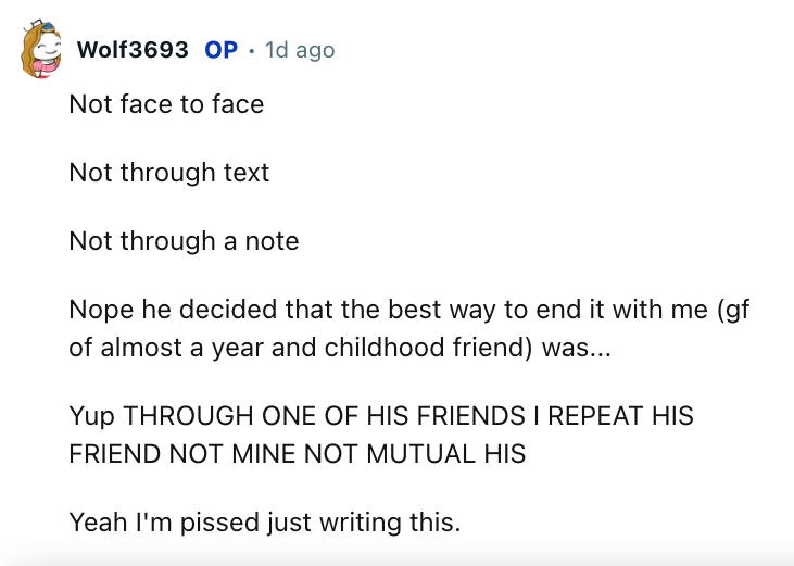document - Wolf3693 Op. 1d ago Not face to face Not through text Not through a note Nope he decided that the best way to end it with me gf of almost a year and childhood friend was... Yup Through One Of His Friends I Repeat His Friend Not Mine Not Mutual 