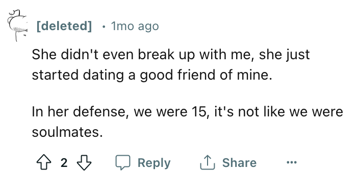 angle - s deleted 1mo ago She didn't even break up with me, she just started dating a good friend of mine. In her defense, we were 15, it's not we were soulmates. 42 ...