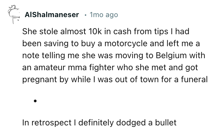 angle - s AlShalmaneser 1mo ago She stole almost 10k in cash from tips I had been saving to buy a motorcycle and left me a note telling me she was moving to Belgium with an amateur mma fighter who she met and got pregnant by while I was out of town for a 