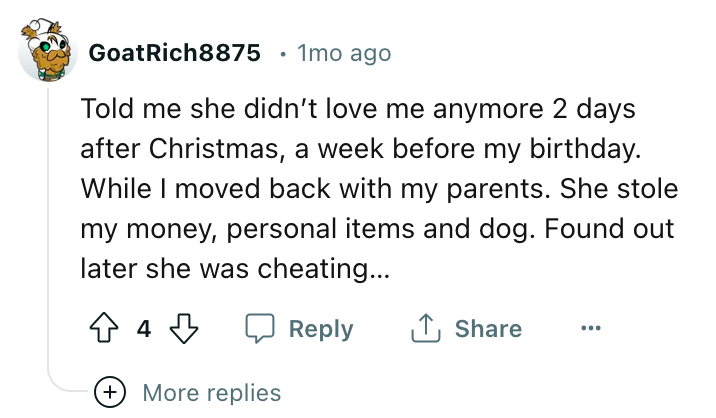 angle - GoatRich8875 1mo ago Told me she didn't love me anymore 2 days after Christmas, a week before my birthday. While I moved back with my parents. She stole my money, personal items and dog. Found out later she was cheating... 44 More replies ...
