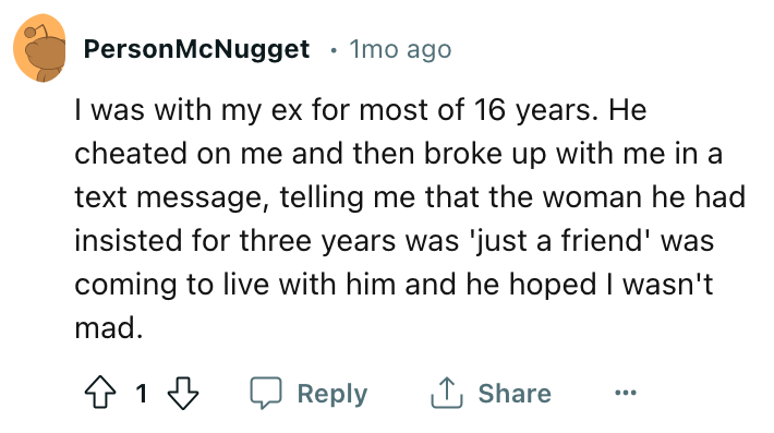 angle - Person McNugget 1 mo ago I was with my ex for most of 16 years. He cheated on me and then broke up with me in a text message, telling me that the woman he had insisted for three years was 'just a friend' was coming to live with him and he hoped I 