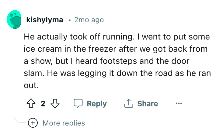 angle - kishylyma 2mo ago He actually took off running. I went to put some ice cream in the freezer after we got back from a show, but I heard footsteps and the door slam. He was legging it down the road as he ran out. 42 More replies ...