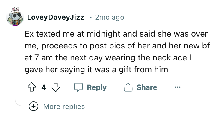 angle - Lovey DoveyJizz . 2mo ago Ex texted me at midnight and said she was over me, proceeds to post pics of her and her new bf at 7 am the next day wearing the necklace I gave her saying it was a gift from him 44 More replies
