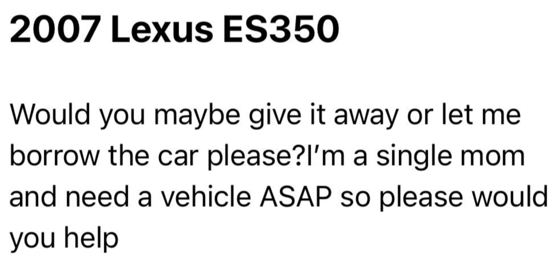 document - 2007 Lexus ES350 Would you maybe give it away or let me borrow the car please? I'm a single mom and need a vehicle Asap so please would you help