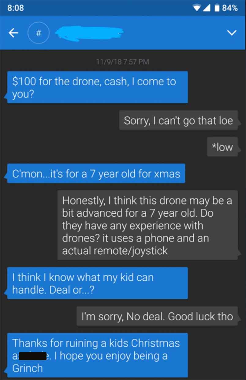 choosing beggars - # 11918 $100 for the drone, cash, I come to you? Sorry, I can't go that loe C'mon...it's for a 7 year old for xmas 84% I think I know what my kid can handle. Deal or...? Honestly, I think this drone may be a bit advanced for a 7 year ol