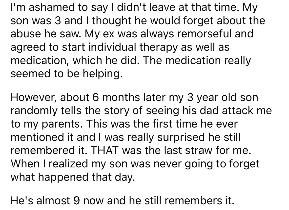 angle - I'm ashamed to say I didn't leave at that time. My son was 3 and I thought he would forget about the abuse he saw. My ex was always remorseful and agreed to start individual therapy as well as medication, which he did. The medication really seemed