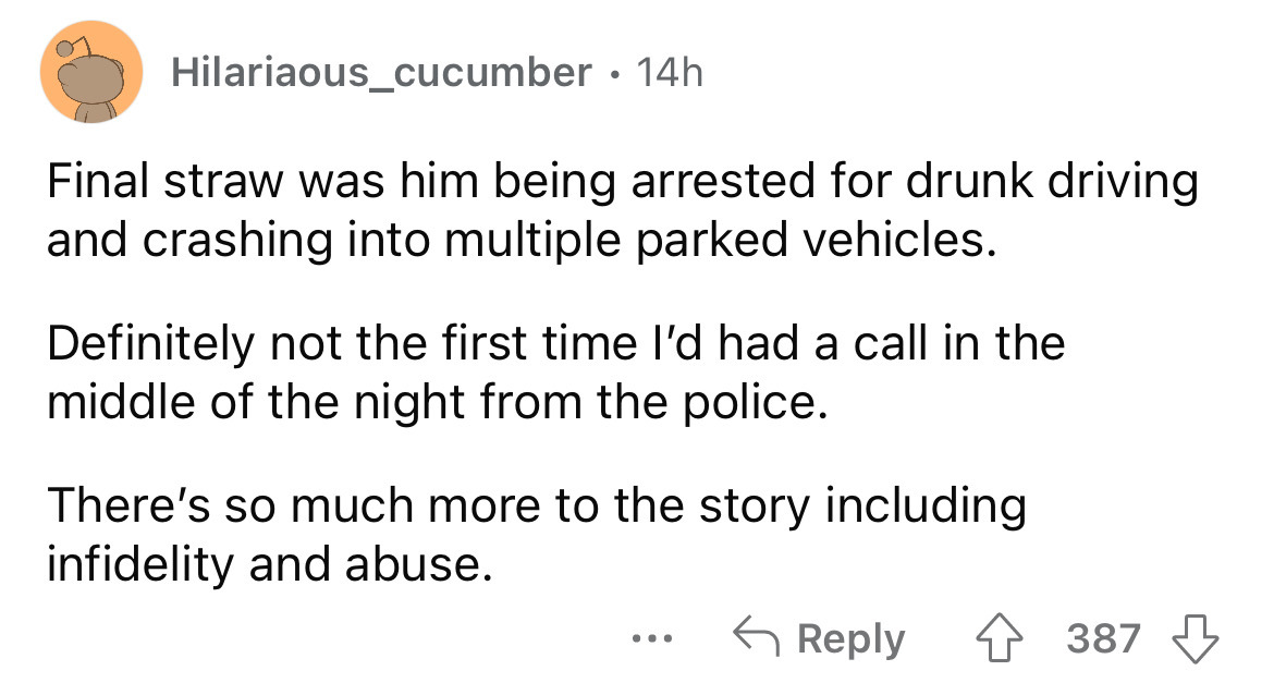 angle - Hilariaous_cucumber 14h Final straw was him being arrested for drunk driving and crashing into multiple parked vehicles. Definitely not the first time I'd had a call in the middle of the night from the police. There's so much more to the story inc