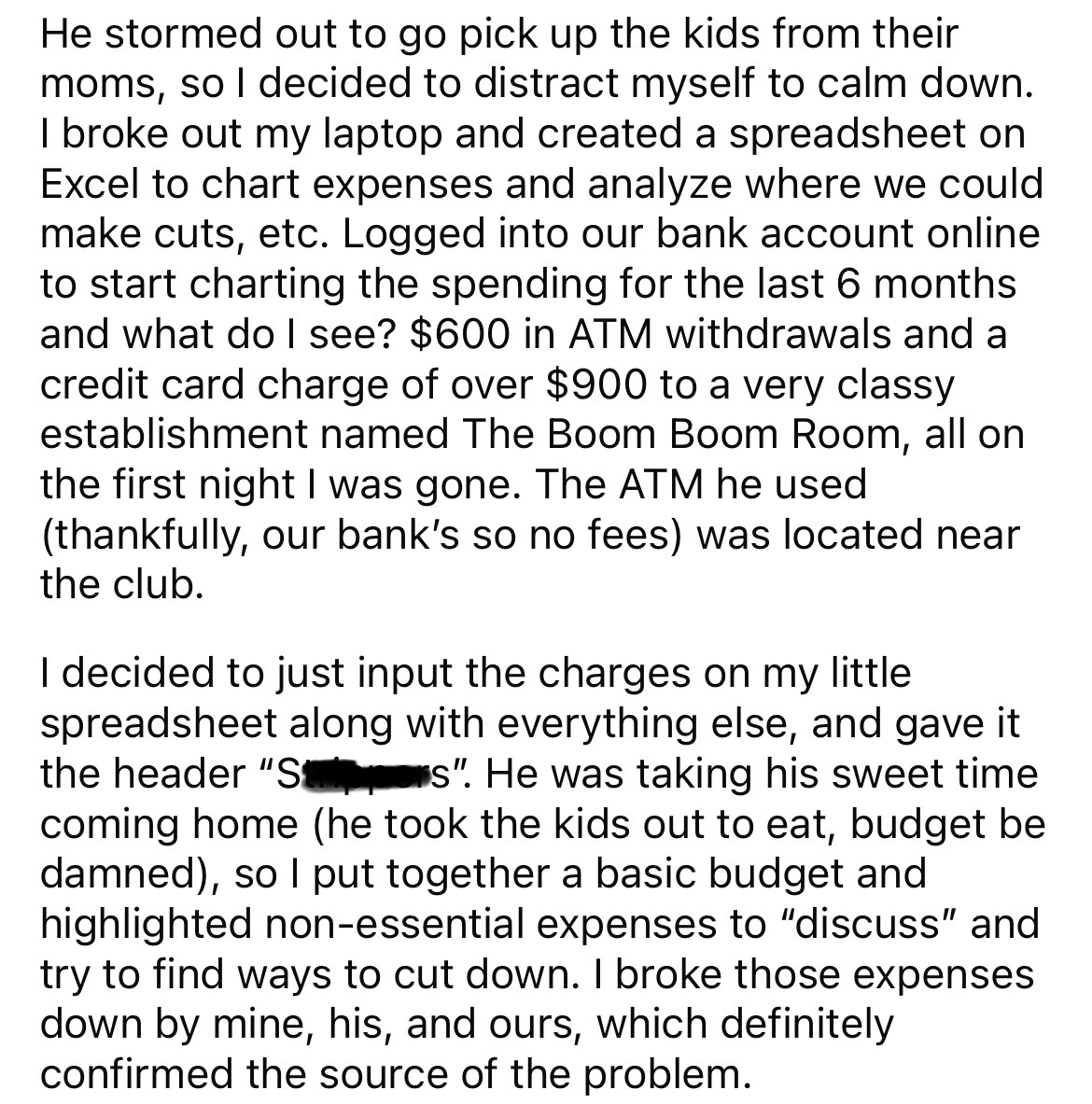 angle - He stormed out to go pick up the kids from their moms, so I decided to distract myself to calm down. I broke out my laptop and created a spreadsheet on Excel to chart expenses and analyze where we could make cuts, etc. Logged into our bank account