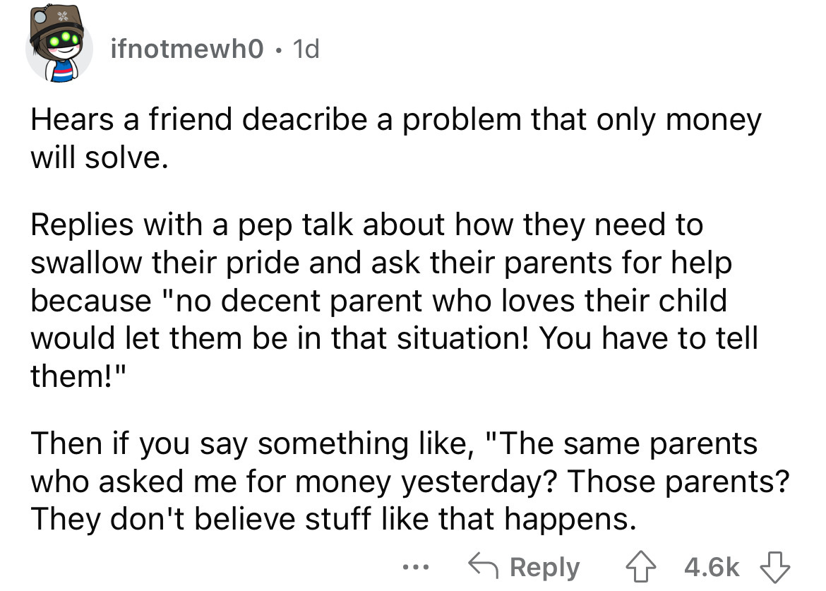 angle - ifnotmewh0 1d Hears a friend deacribe a problem that only money will solve. Replies with a pep talk about how they need to swallow their pride and ask their parents for help because "no decent parent who loves their child would let them be in that