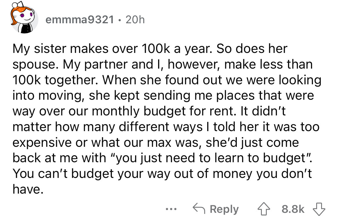 angle - emmma9321 20h My sister makes over a year. So does her spouse. My partner and I, however, make less than together. When she found out we were looking into moving, she kept sending me places that were way over our monthly budget for rent. It didn't