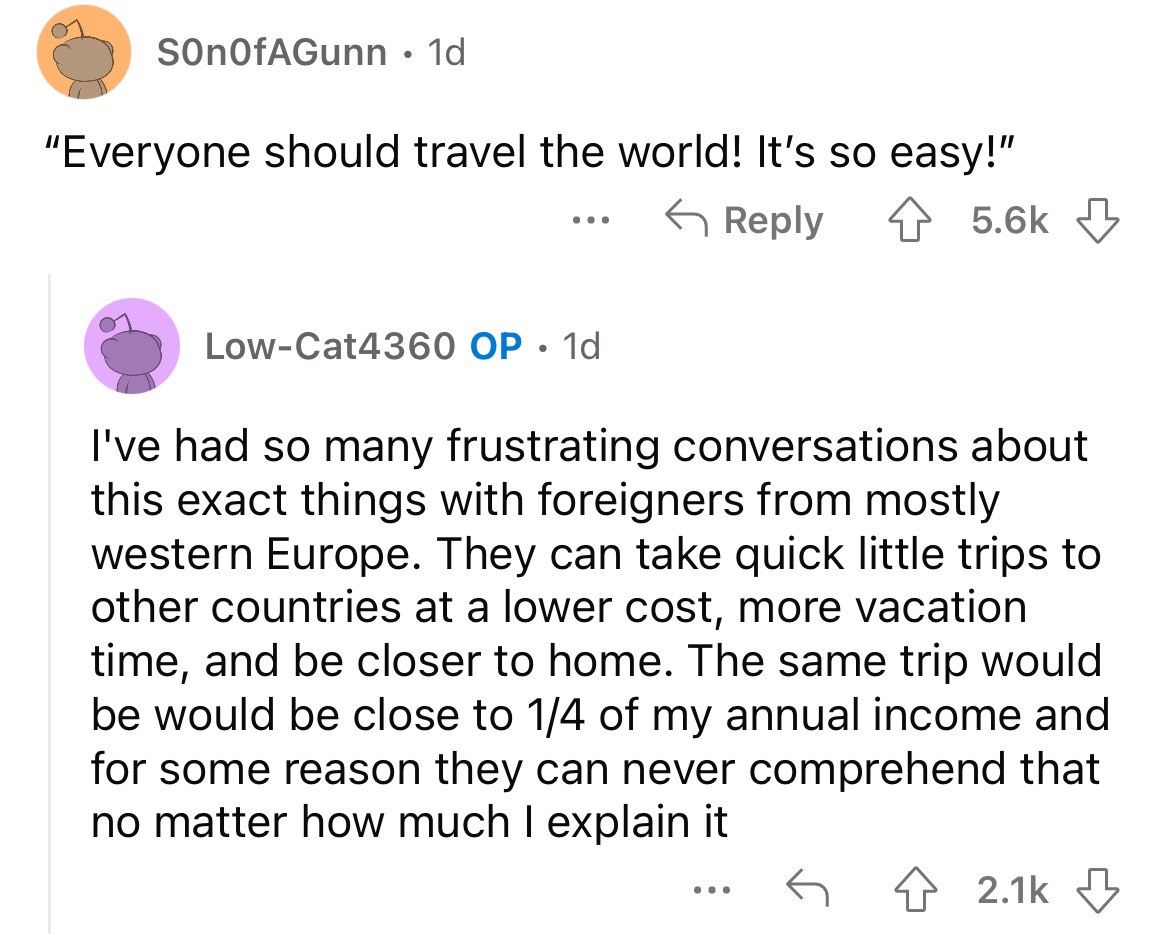 SonOfAGunn 1d "Everyone should travel the world! It's so easy!" LowCat4360 Op 1d I've had so many frustrating conversations about this exact things with foreigners from mostly western Europe. They can take quick little trips to other countries at a lower…