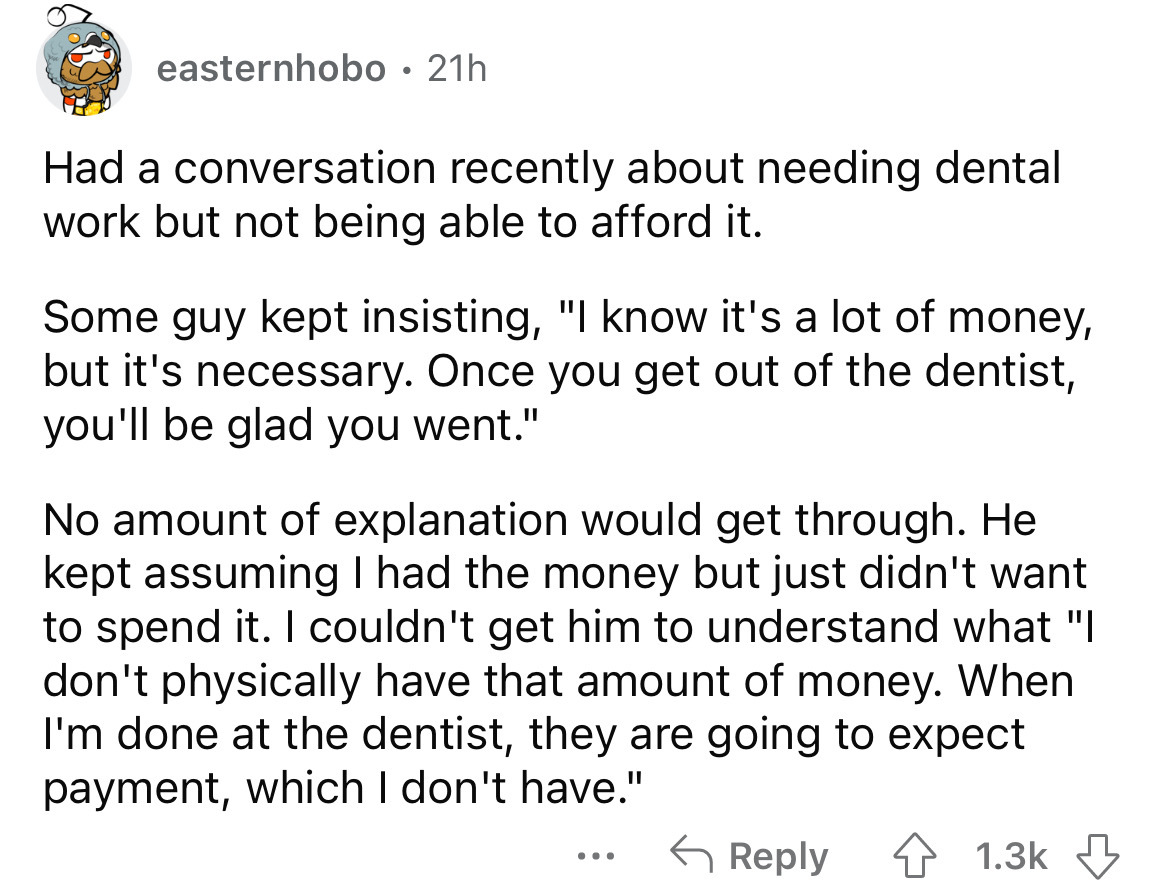 angle - easternhobo . 21h Had a conversation recently about needing dental work but not being able to afford it. Some guy kept insisting, "I know it's a lot of money, but it's necessary. Once you get out of the dentist, you'll be glad you went." No amount
