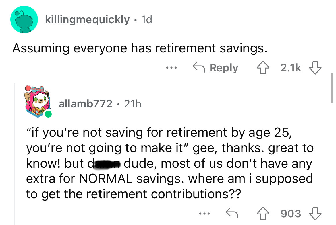 angle - killingmequickly . 1d Assuming everyone has retirement savings. allamb772 21h "if you're not saving for retirement by age 25, you're not going to make it" gee, thanks. great to know! but da dude, most of us don't have any extra for Normal savings.