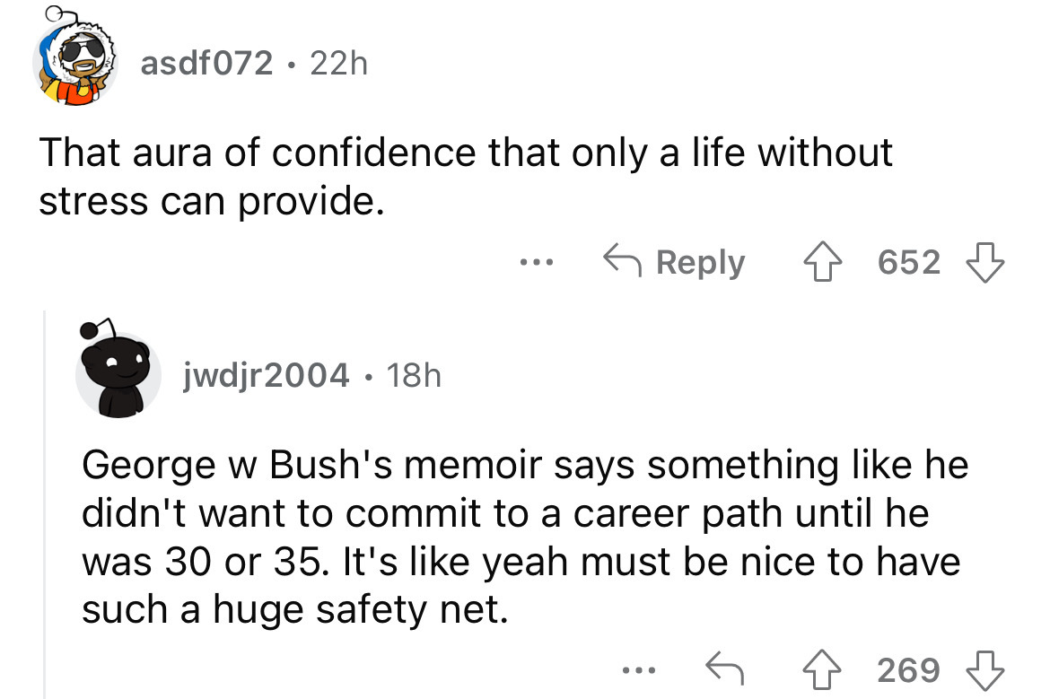 angle - asdf072 22h That aura of confidence that only a life without stress can provide. ... 652 jwdjr2004 18h George w Bush's memoir says something he didn't want to commit to a career path until he was 30 or 35. It's yeah must be nice to have such a hug