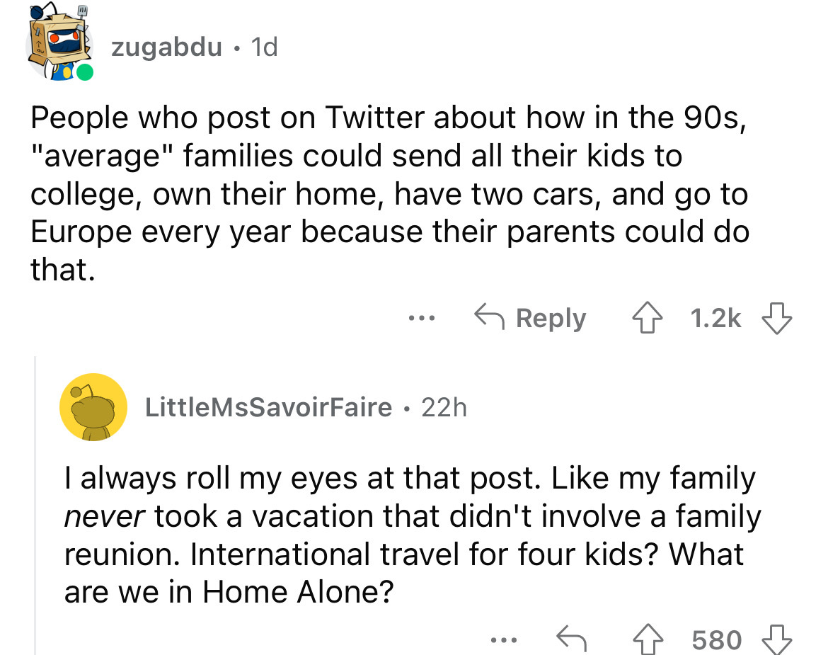 angle - zugabdu 1d People who post on Twitter about how in the 90s, "average" families could send all their kids to college, own their home, have two cars, and go to Europe every year because their parents could do that. 4 LittleMsSavoirFaire 22h I always