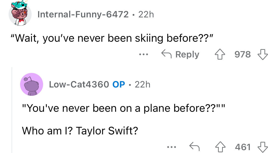 angle - InternalFunny6472 22h "Wait, you've never been skiing before??" LowCat4360 Op 22h "You've never been on a plane before??"" Who am I? Taylor Swift? ... 978 461