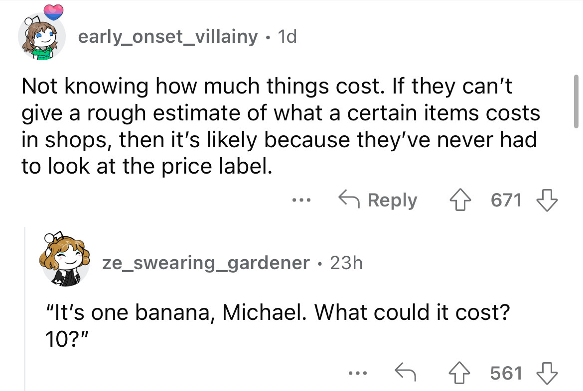 angle - early_onset_villainy. 1d Not knowing how much things cost. If they can't give a rough estimate of what a certain items costs in shops, then it's ly because they've never had to look at the price label. 4 671 ... ze_swearing_gardener 23h "It's one 
