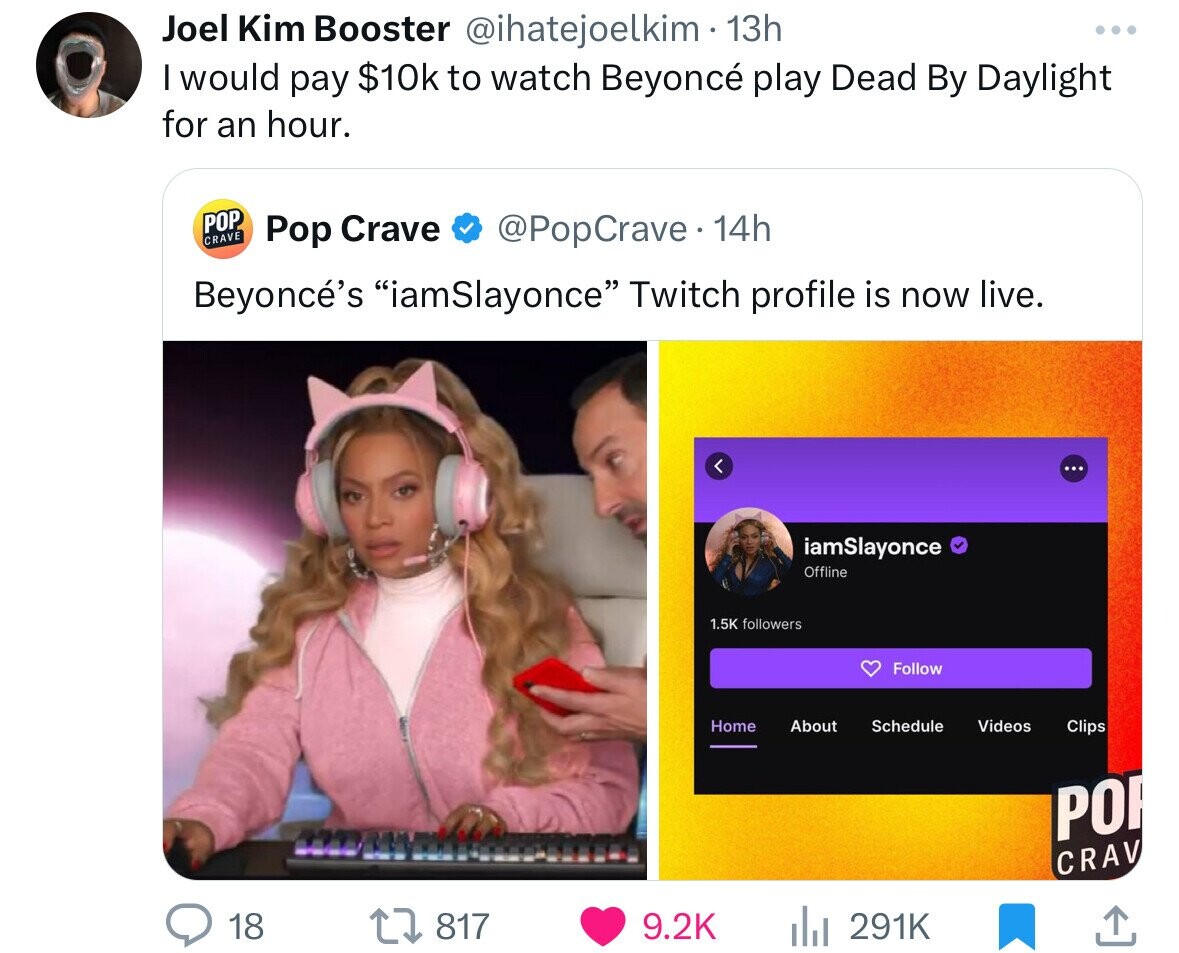 media - Joel Kim Booster 13h I would pay $10k to watch Beyonc play Dead By Daylight for an hour. Pop Crave Pop Crave 14h Beyonc's "iamSlayonce" Twitch profile is now live. 18 1817 iamSlayonce ers Offline Home About Schedule ili Videos Clips Crav .