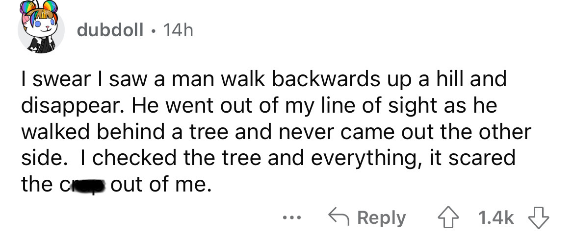angle - dubdoll 14h I swear I saw a man walk backwards up a hill and disappear. He went out of my line of sight as he walked behind a tree and never came out the other side. I checked the tree and everything, it scared the crap out of me.
