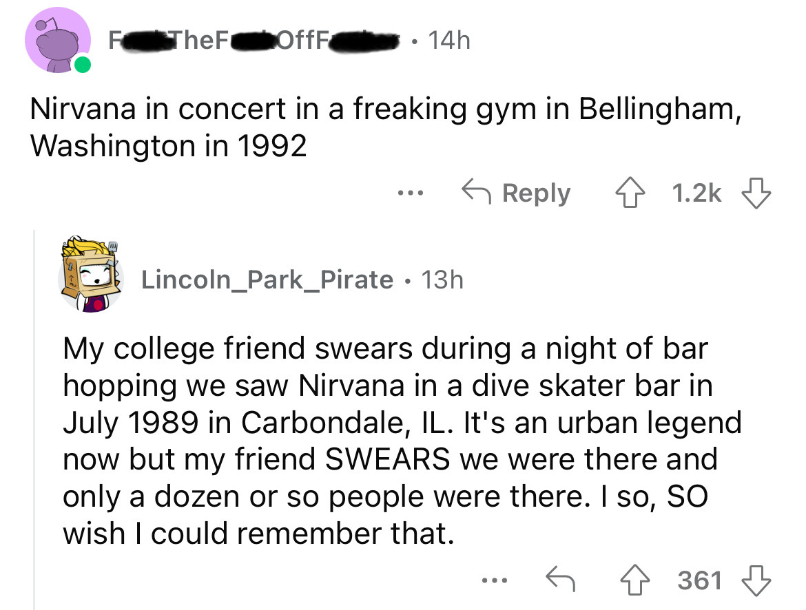 angle - F The F OffF Nirvana in concert in a freaking gym in Bellingham, Washington in 1992 ... 14h Lincoln Park_Pirate 13h 4 My college friend swears during a night of bar hopping we saw Nirvana in a dive skater bar in in Carbondale, Il. It's an urban le
