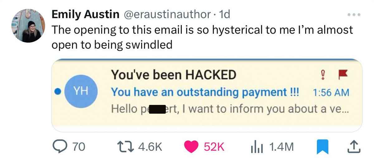 number - Emily Austin . 1d The opening to this email is so hysterical to me I'm almost open to being swindled Yh Q70 You've been Hacked ! You have an outstanding payment !!! Hello pert, I want to inform you about a ve... 52K 1.4M