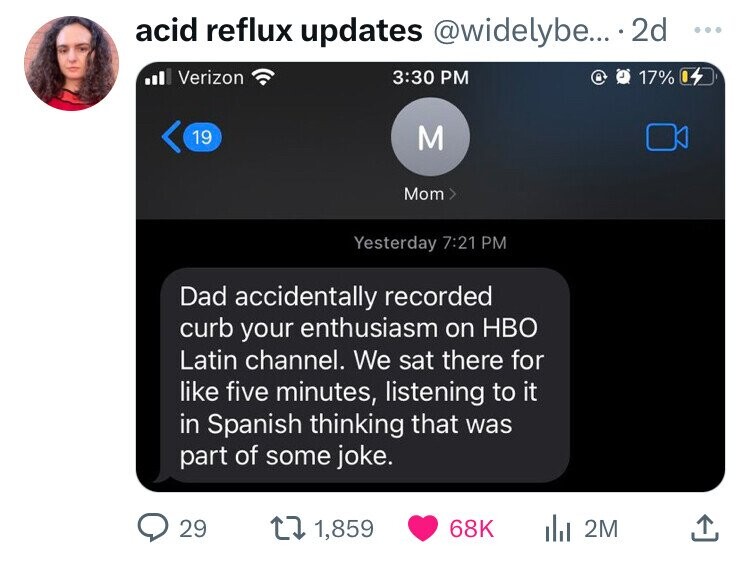 multimedia - acid reflux updates .... 2d 17% Verizon 19 29 M t 1,859 Mom Yesterday Dad accidentally recorded curb your enthusiasm on Hbo Latin channel. We sat there for five minutes, listening to it in Spanish thinking that was part of some joke. 68K 2M 0