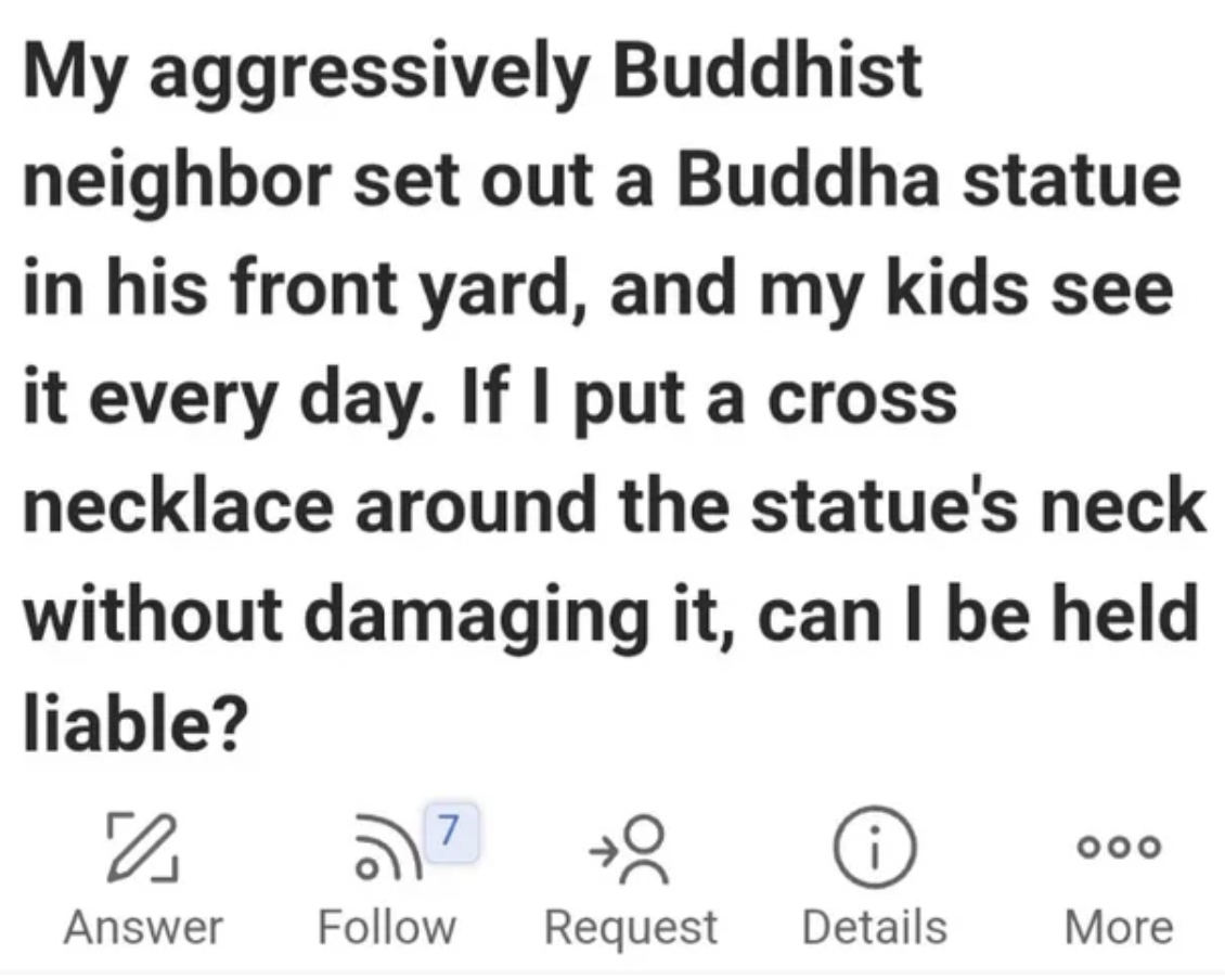 number - My aggressively Buddhist neighbor set out a Buddha statue in his front yard, and my kids see it every day. If I put a cross necklace around the statue's neck without damaging it, can I be held liable? 7 0 Request Details 8 Answer 000 More