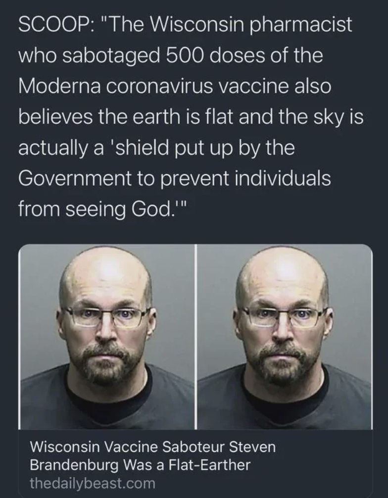 head - Scoop "The Wisconsin pharmacist who sabotaged 500 doses of the Moderna coronavirus vaccine also believes the earth is flat and the sky is actually a 'shield put up by the Government to prevent individuals from seeing God."" Wisconsin Vaccine Sabote