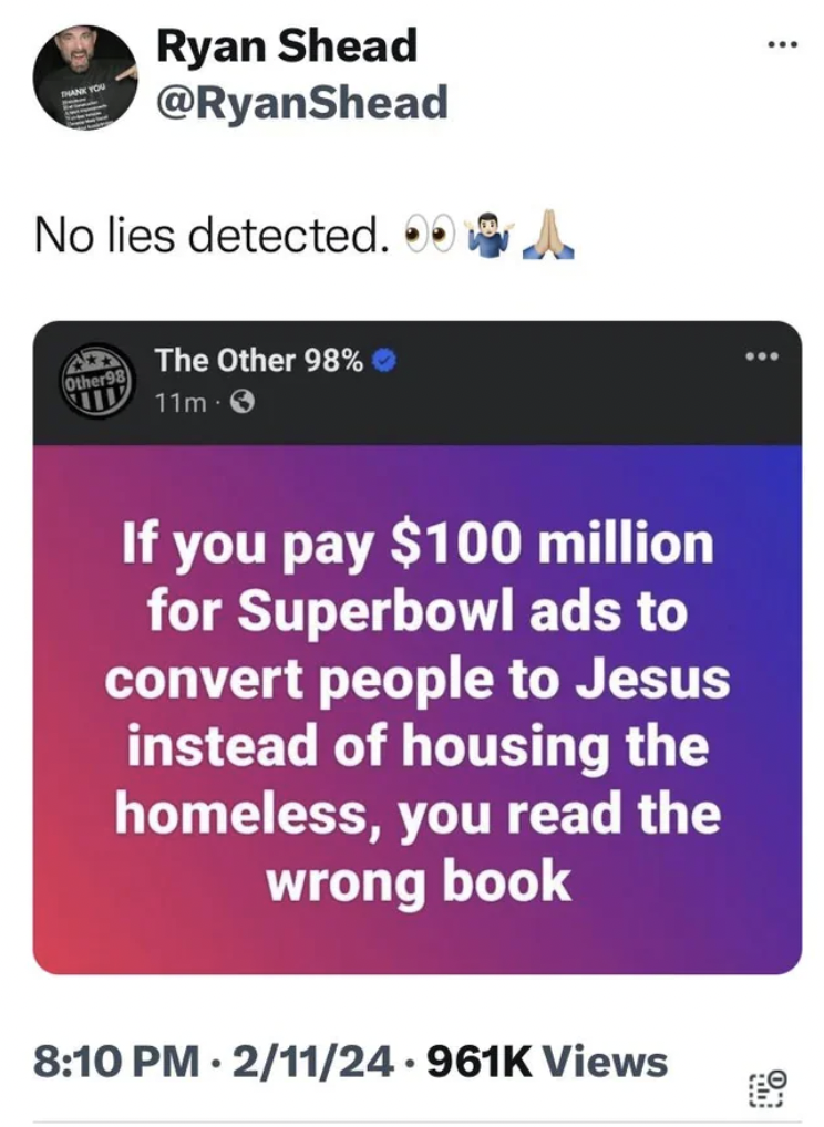 multimedia - Ryan Shead No lies detected. A Other The Other 98% 11m If you pay $100 million for Superbowl ads to convert people to Jesus instead of housing the homeless, you read the wrong book 211 Views www